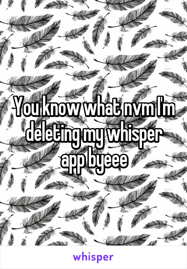 You know what nvm I'm deleting my whisper app byeee