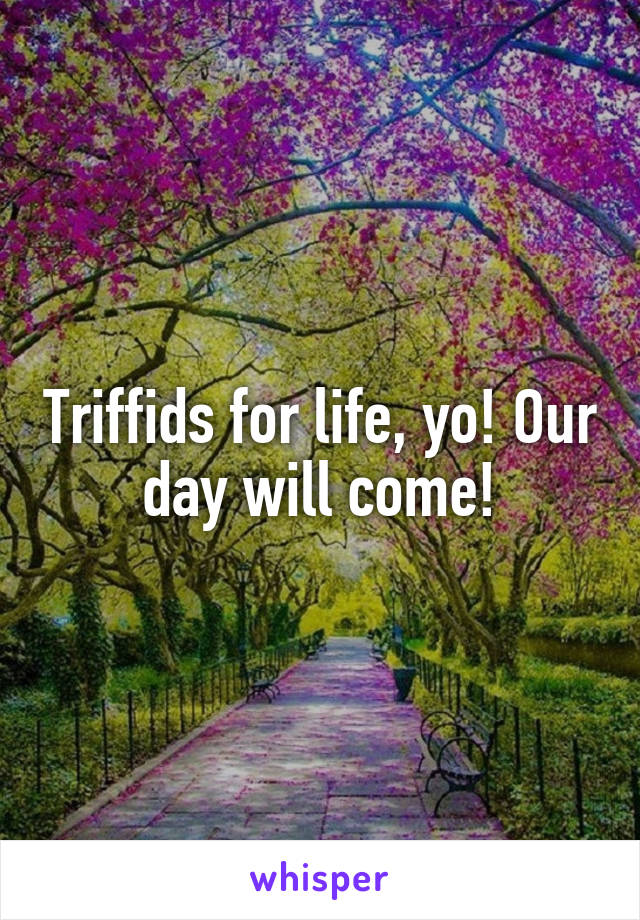 Triffids for life, yo! Our day will come!