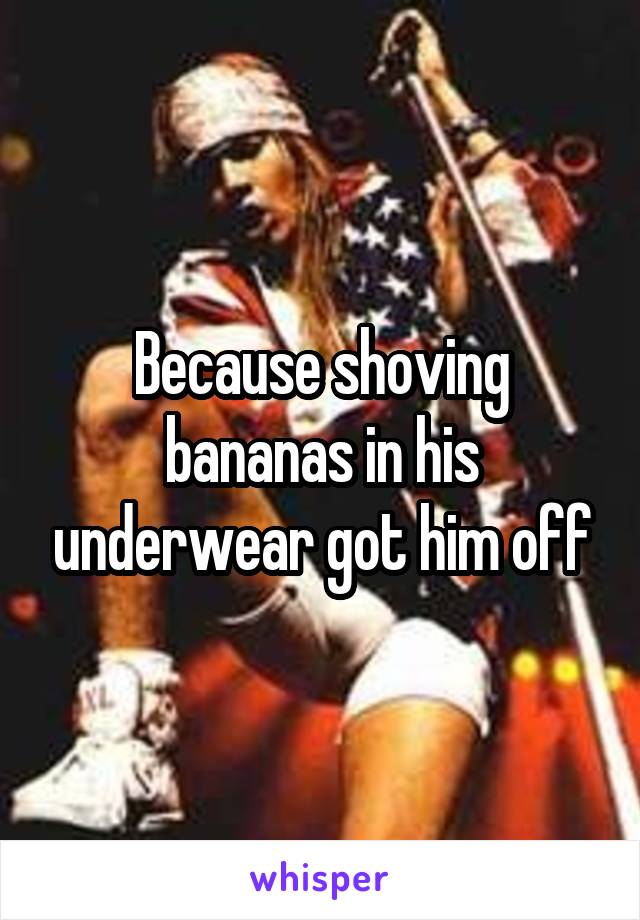 Because shoving bananas in his underwear got him off