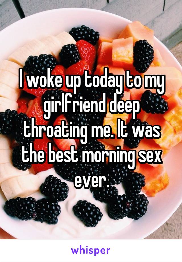 I woke up today to my girlfriend deep throating me. It was the best morning sex ever.