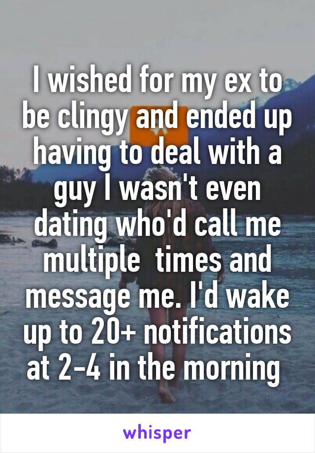 I wished for my ex to be clingy and ended up having to deal with a guy I wasn't even dating who'd call me multiple  times and message me. I'd wake up to 20+ notifications at 2-4 in the morning 