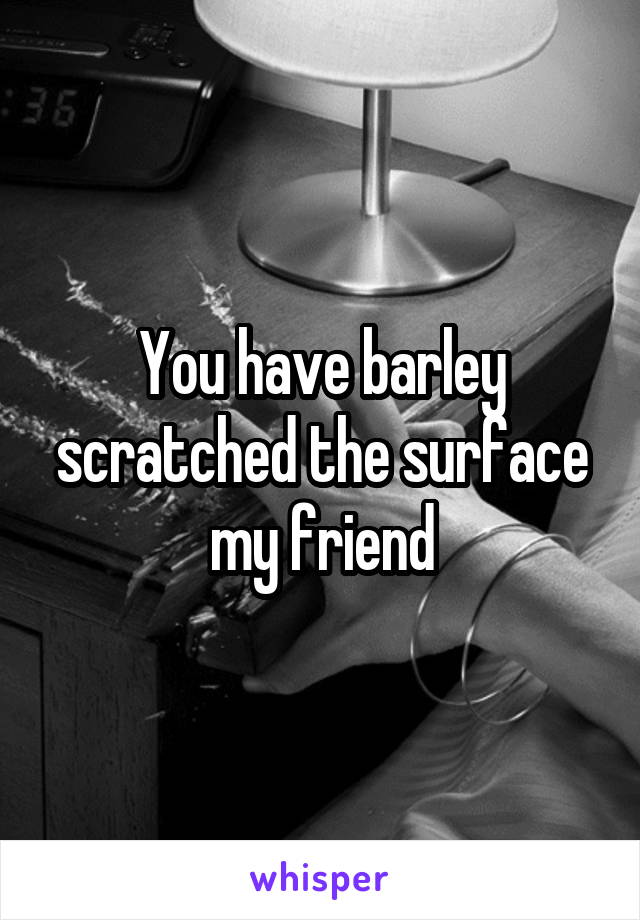 You have barley scratched the surface my friend