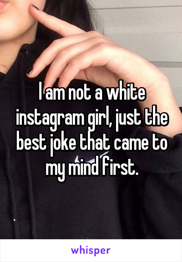 I am not a white instagram girl, just the best joke that came to my mind first.