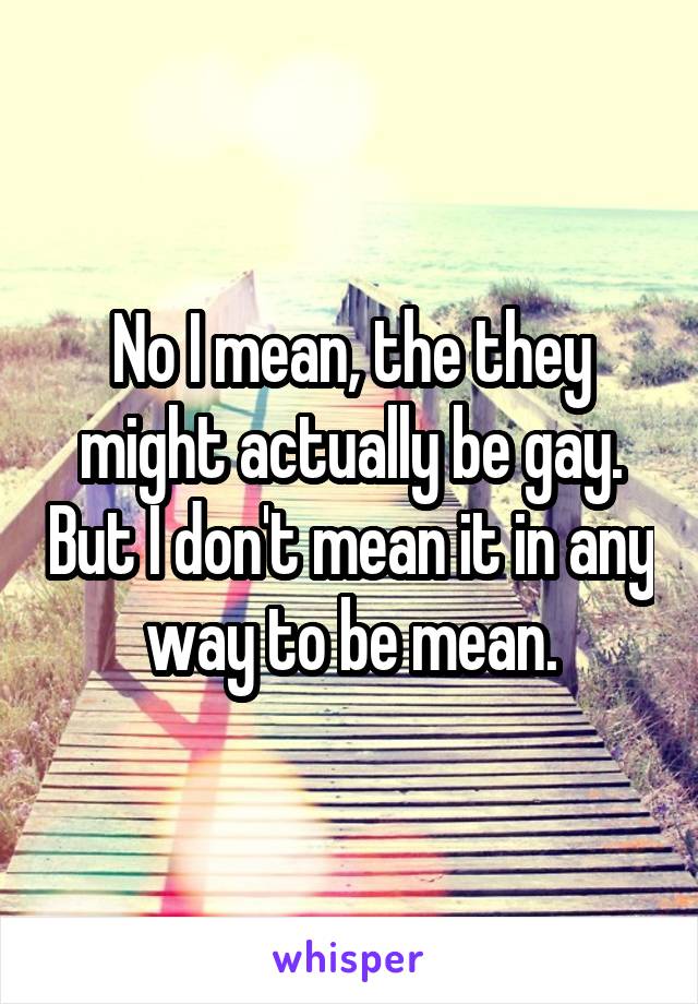 No I mean, the they might actually be gay. But I don't mean it in any way to be mean.