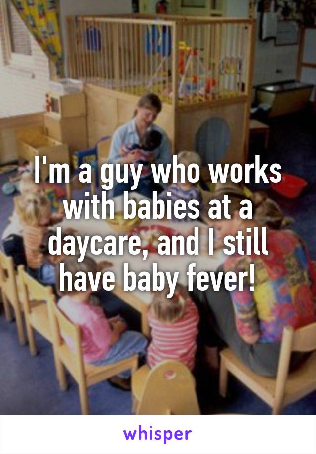 I'm a guy who works with babies at a daycare, and I still have baby fever!