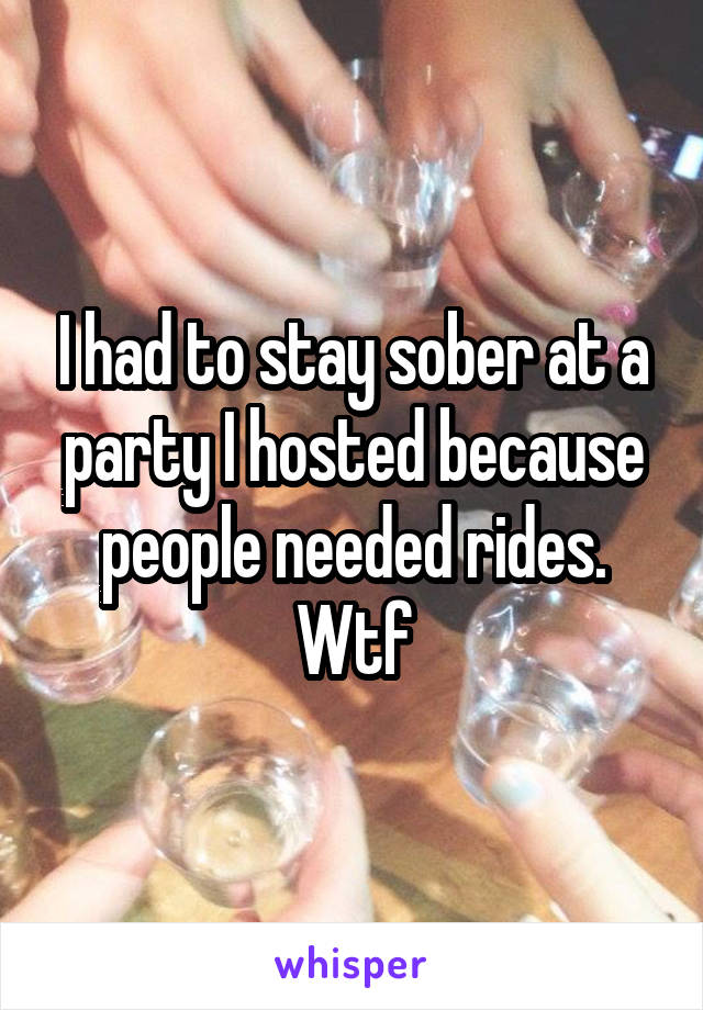 I had to stay sober at a party I hosted because people needed rides. Wtf