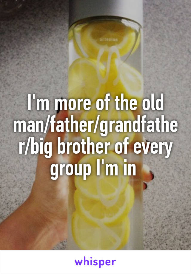 I'm more of the old man/father/grandfather/big brother of every group I'm in 