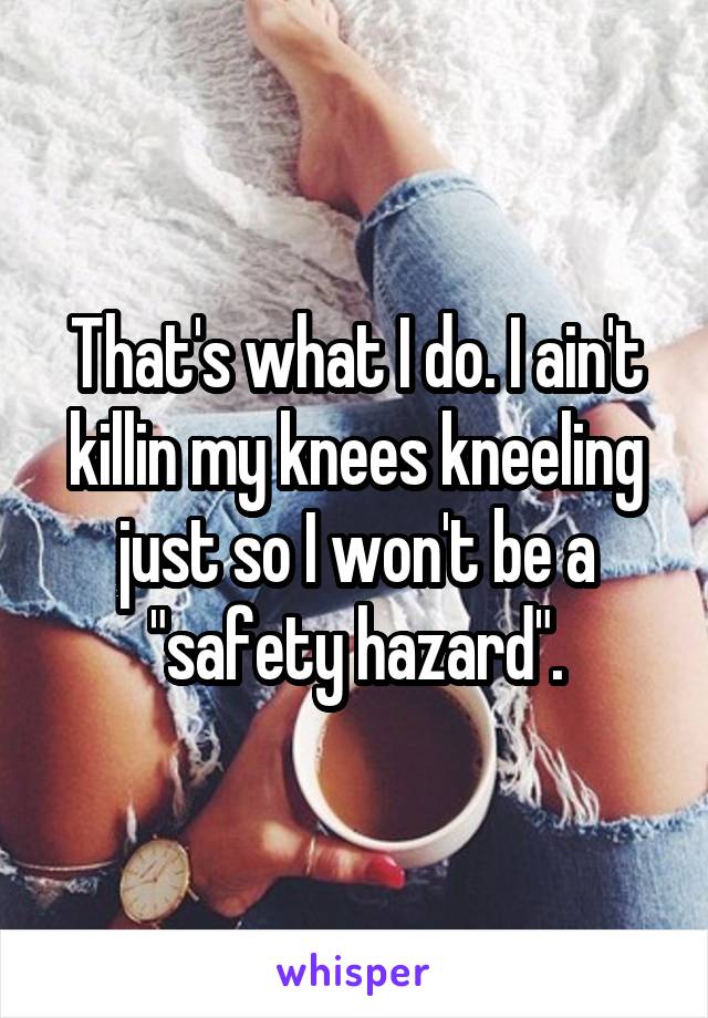 That's what I do. I ain't killin my knees kneeling just so I won't be a "safety hazard".