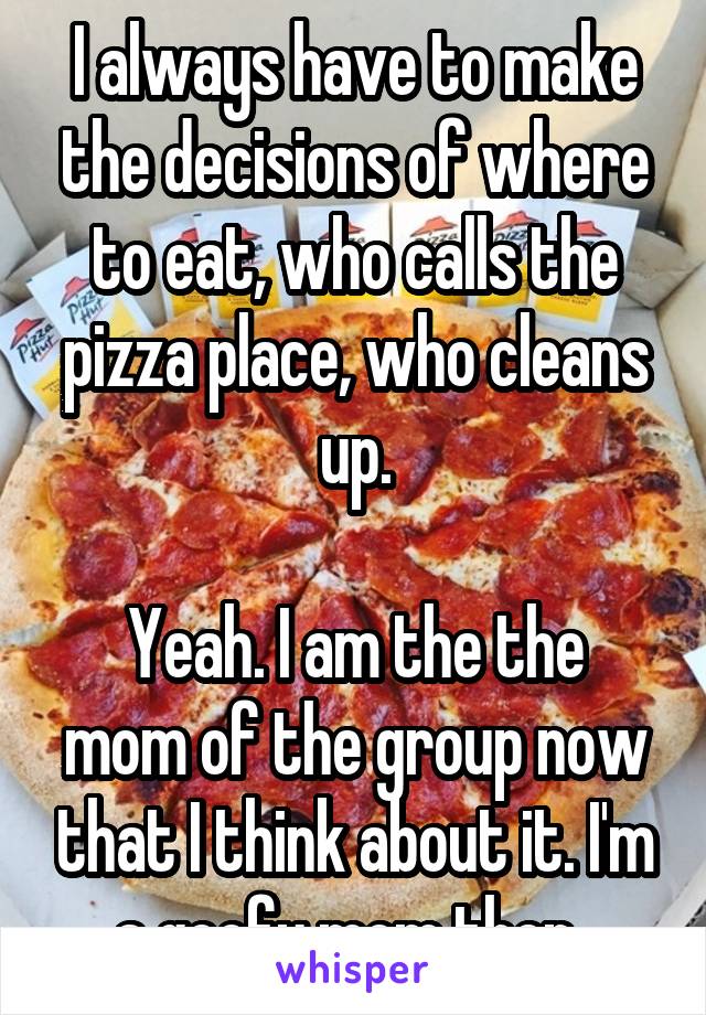 I always have to make the decisions of where to eat, who calls the pizza place, who cleans up.

Yeah. I am the the mom of the group now that I think about it. I'm a goofy mom then..