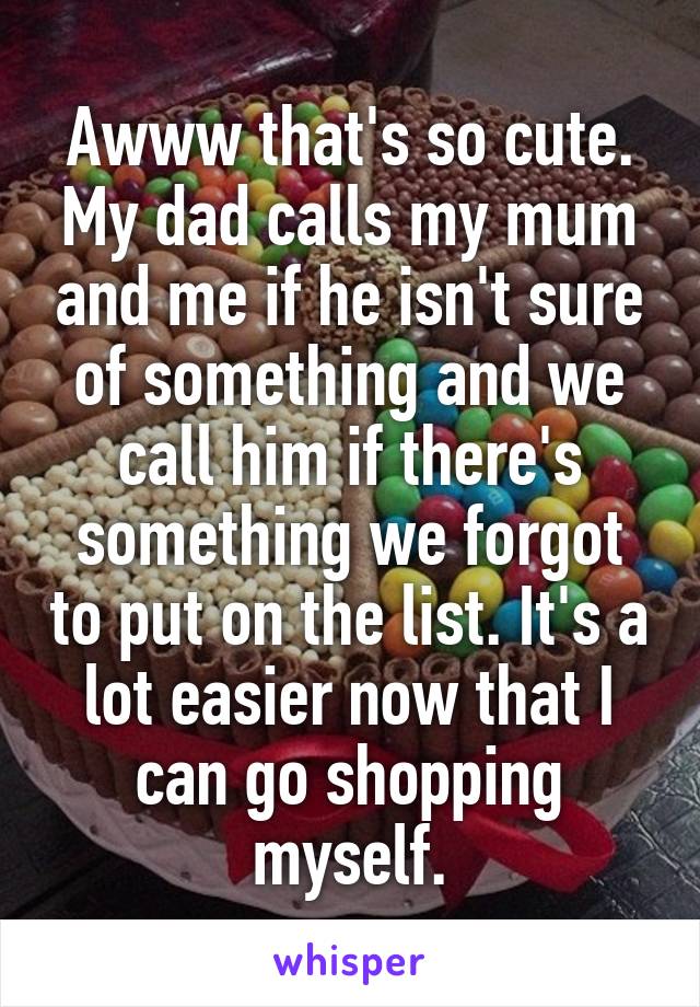 Awww that's so cute. My dad calls my mum and me if he isn't sure of something and we call him if there's something we forgot to put on the list. It's a lot easier now that I can go shopping myself.