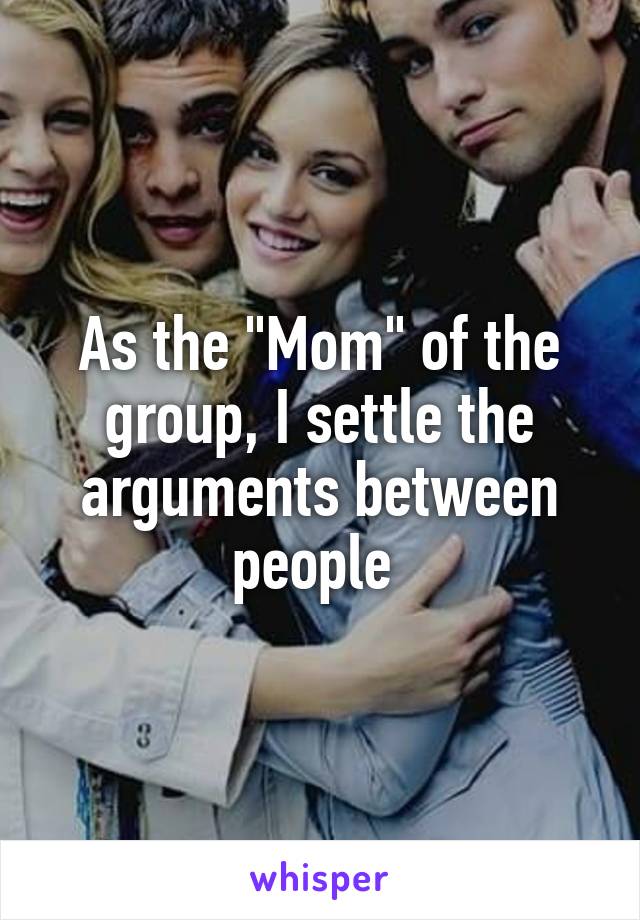 As the "Mom" of the group, I settle the arguments between people 