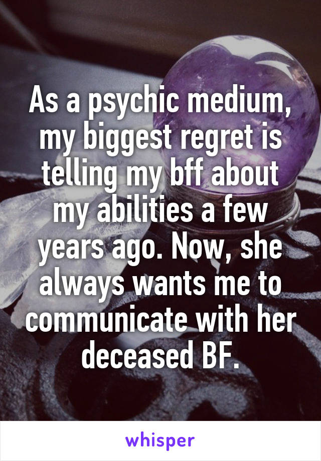 As a psychic medium, my biggest regret is telling my bff about my abilities a few years ago. Now, she always wants me to communicate with her deceased BF.