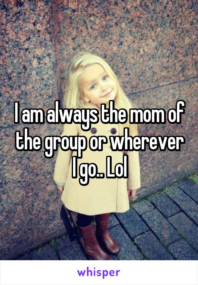 I am always the mom of the group or wherever I go.. Lol