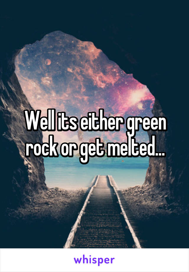 Well its either green rock or get melted...