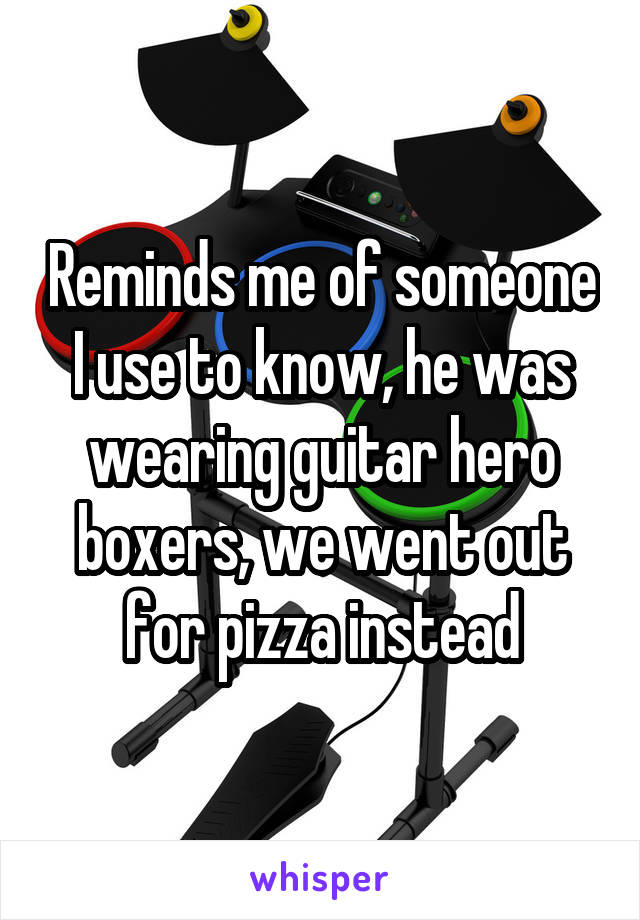 Reminds me of someone I use to know, he was wearing guitar hero boxers, we went out for pizza instead