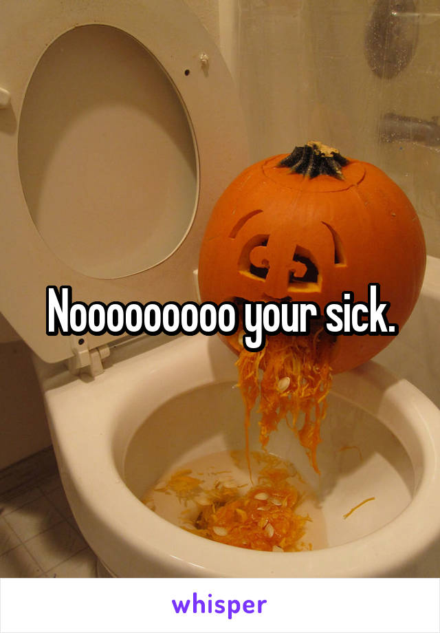 Nooooooooo your sick.