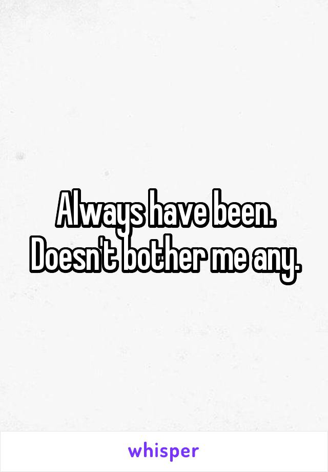 Always have been. Doesn't bother me any.