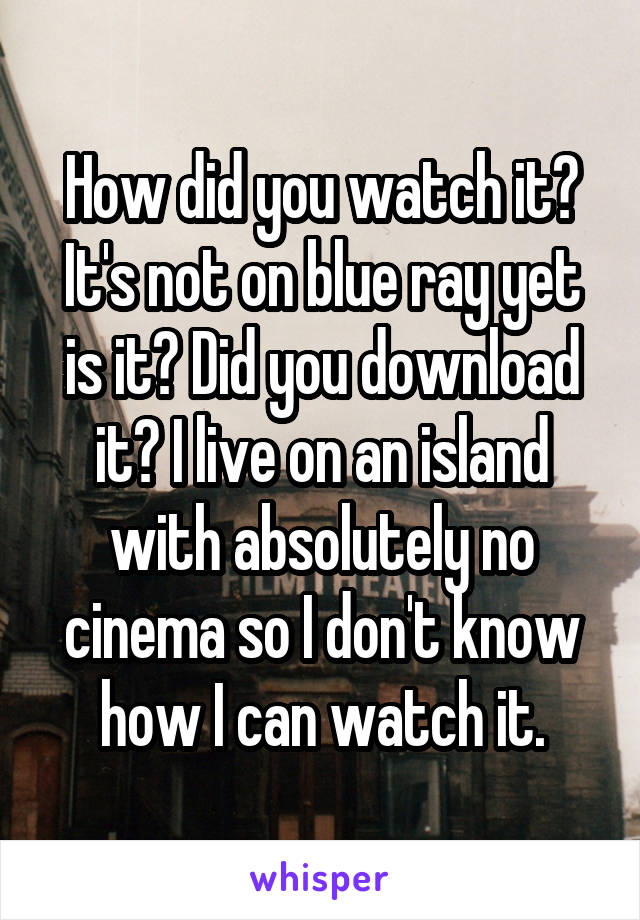 How did you watch it? It's not on blue ray yet is it? Did you download it? I live on an island with absolutely no cinema so I don't know how I can watch it.