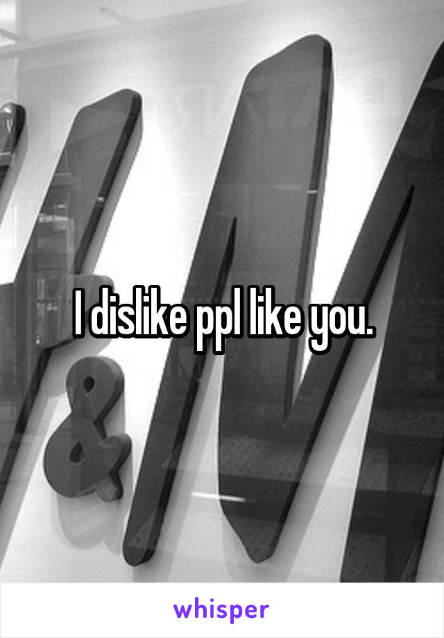 I dislike ppl like you.