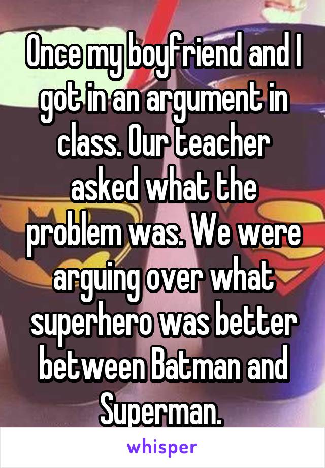 Once my boyfriend and I got in an argument in class. Our teacher asked what the problem was. We were arguing over what superhero was better between Batman and Superman. 