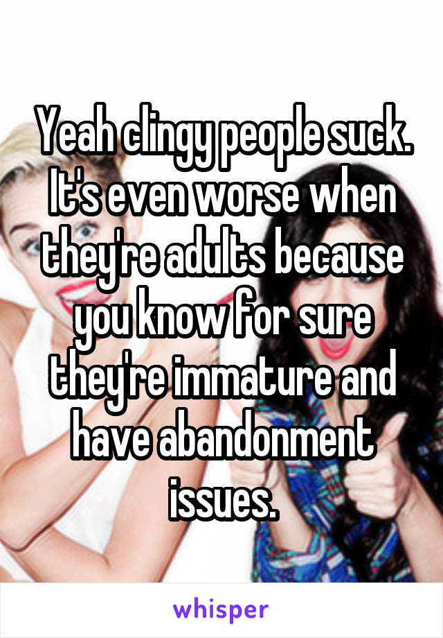 Yeah clingy people suck. It's even worse when they're adults because you know for sure they're immature and have abandonment issues.