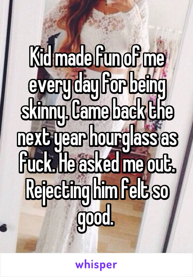 Kid made fun of me every day for being skinny. Came back the next year hourglass as fuck. He asked me out. Rejecting him felt so good. 