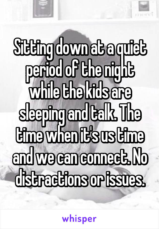 Sitting down at a quiet period of the night while the kids are sleeping and talk. The time when it's us time and we can connect. No distractions or issues.