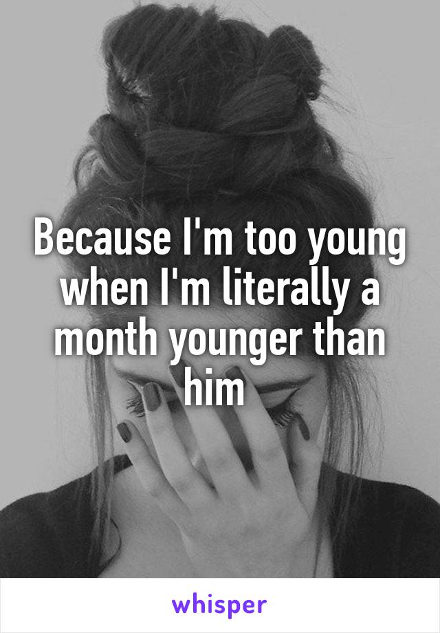 Because I'm too young when I'm literally a month younger than him 