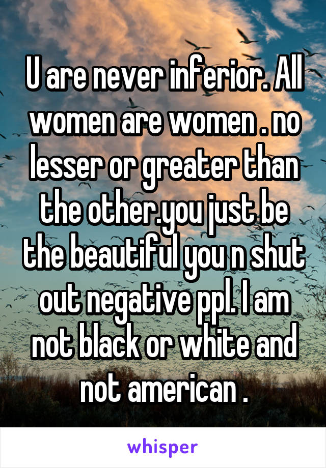 U are never inferior. All women are women . no lesser or greater than the other.you just be the beautiful you n shut out negative ppl. I am not black or white and not american .