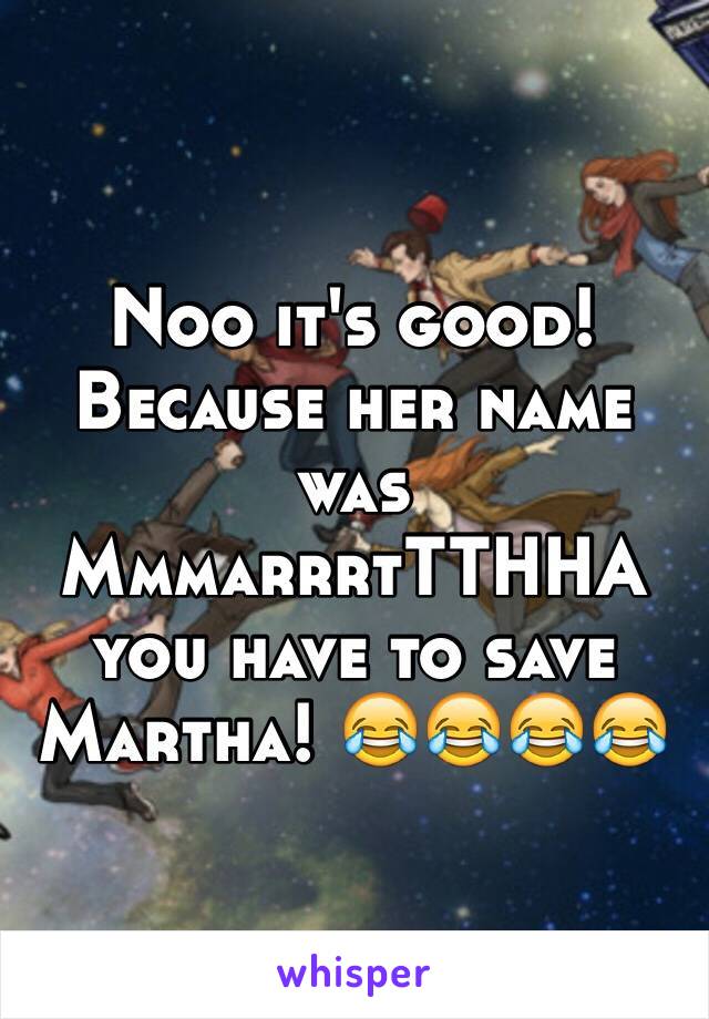 Noo it's good! Because her name was MmmarrrtTTHHA you have to save Martha! 😂😂😂😂