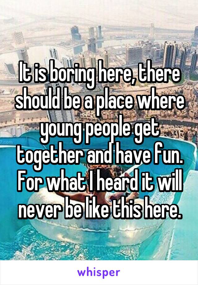 It is boring here, there should be a place where young people get together and have fun. For what I heard it will never be like this here.