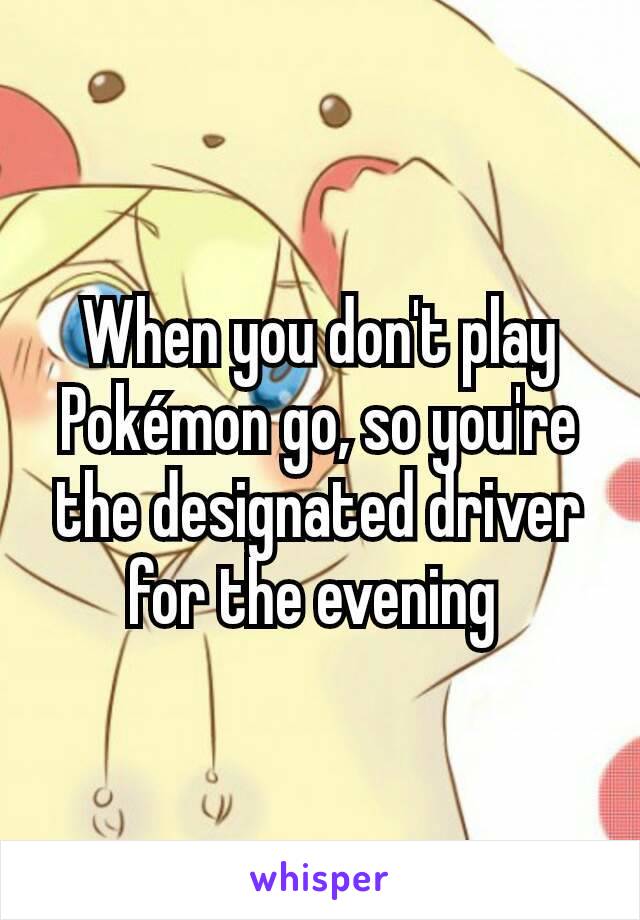 When you don't play Pokémon go, so you're the designated driver for the evening 