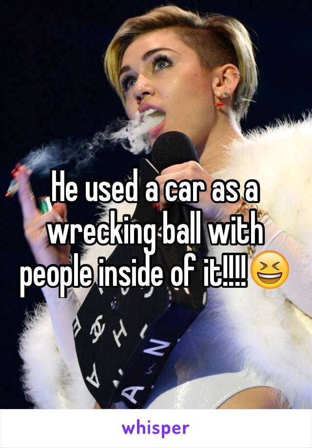 He used a car as a wrecking ball with people inside of it!!!!😆