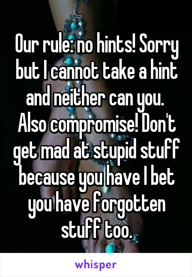 Our rule: no hints! Sorry but I cannot take a hint and neither can you.  Also compromise! Don't get mad at stupid stuff because you have I bet you have forgotten stuff too.