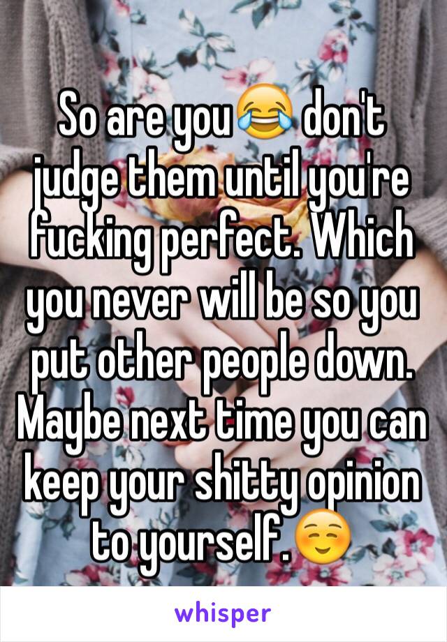 So are you😂 don't judge them until you're fucking perfect. Which you never will be so you put other people down. Maybe next time you can keep your shitty opinion to yourself.☺️