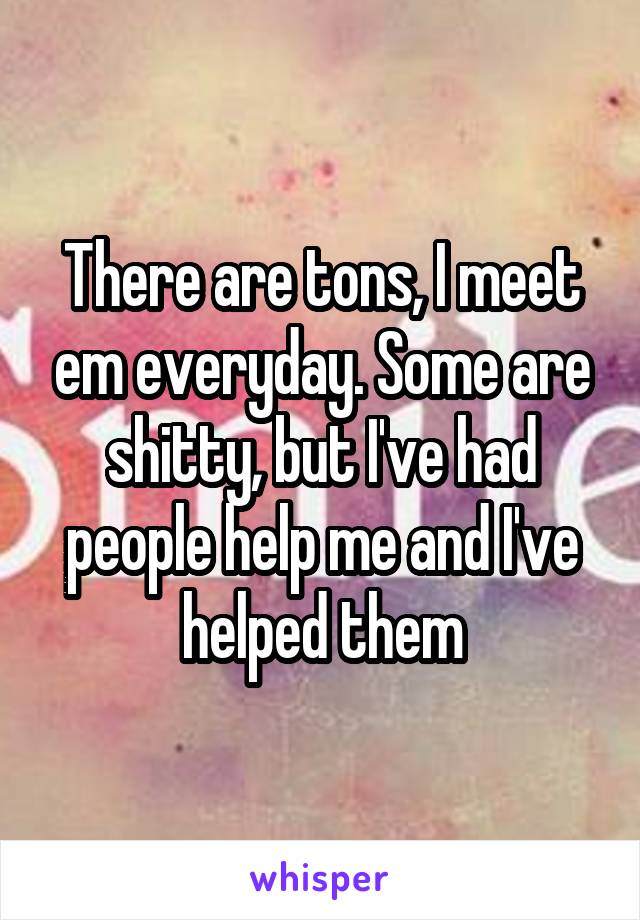 There are tons, I meet em everyday. Some are shitty, but I've had people help me and I've helped them