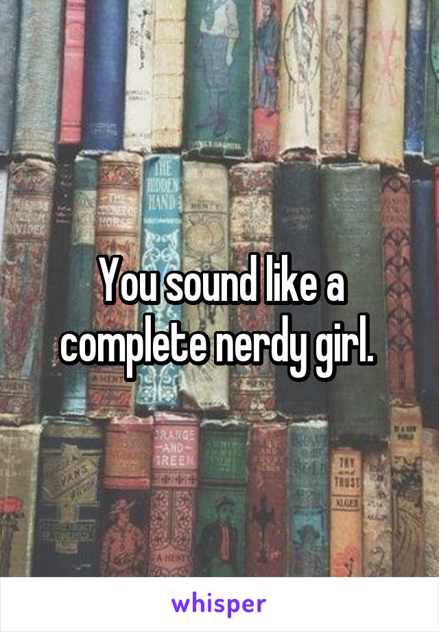 You sound like a complete nerdy girl. 