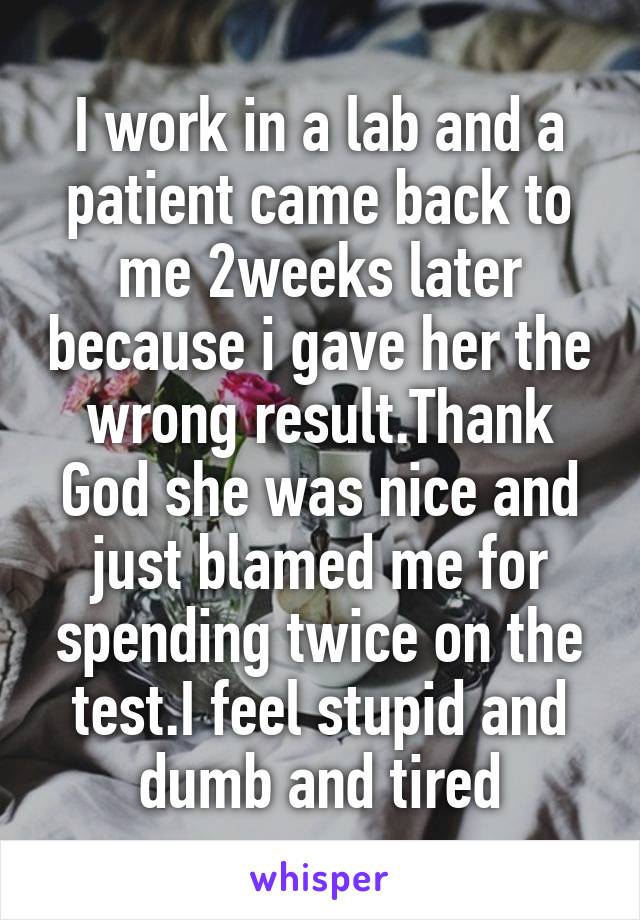I work in a lab and a patient came back to me 2weeks later because i gave her the wrong result.Thank God she was nice and just blamed me for spending twice on the test.I feel stupid and dumb and tired