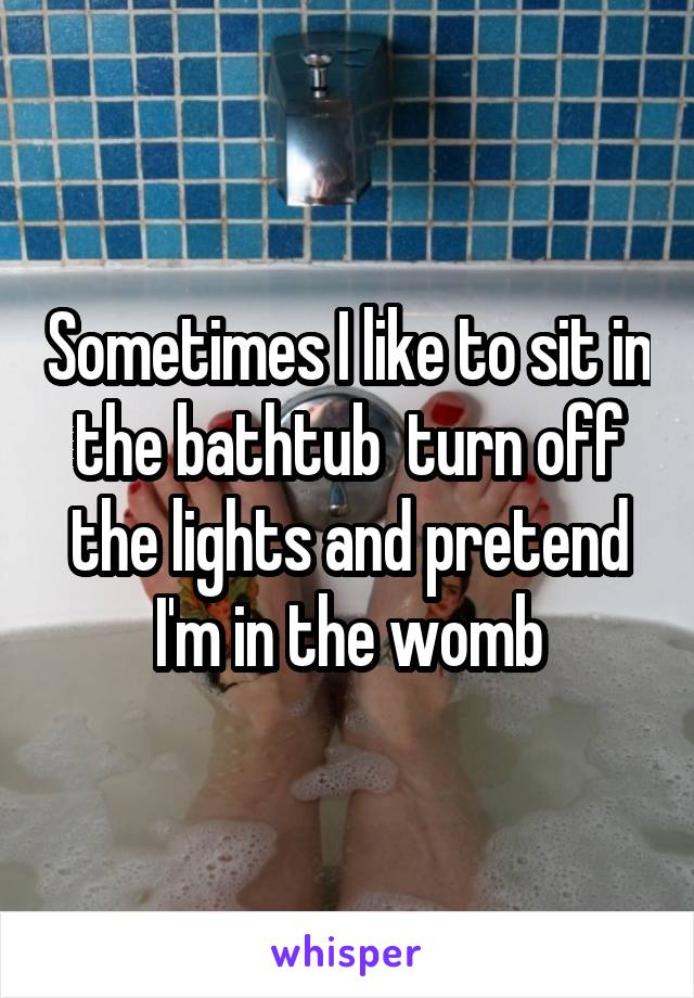 Sometimes I like to sit in the bathtub  turn off the lights and pretend I'm in the womb
