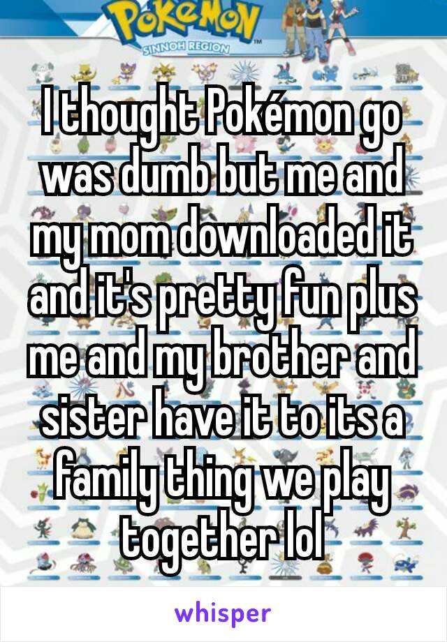 I thought Pokémon go was dumb but me and my mom downloaded it and it's pretty fun plus me and my brother and sister have it to its a family thing we play together lol