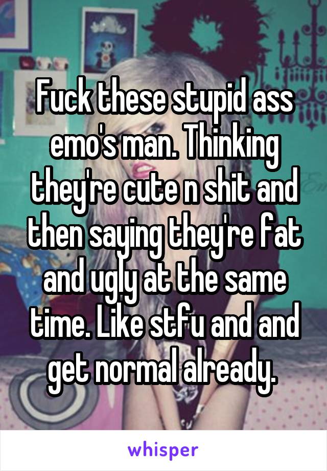 Fuck these stupid ass emo's man. Thinking they're cute n shit and then saying they're fat and ugly at the same time. Like stfu and and get normal already. 