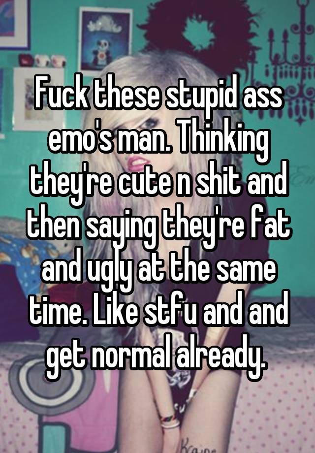 Fuck these stupid ass emo's man. Thinking they're cute n shit and then saying they're fat and ugly at the same time. Like stfu and and get normal already. 