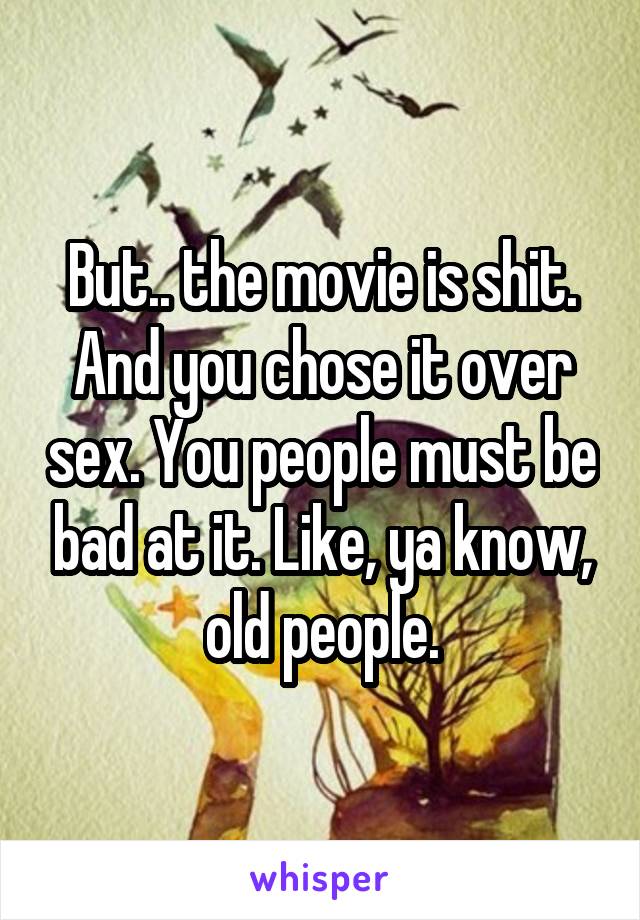 But.. the movie is shit.
And you chose it over sex. You people must be bad at it. Like, ya know, old people.