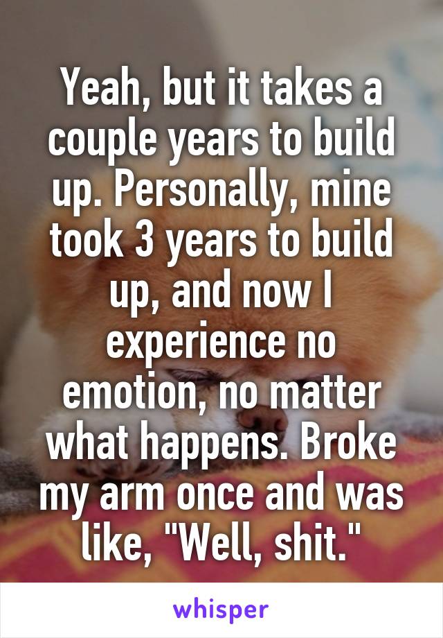 Yeah, but it takes a couple years to build up. Personally, mine took 3 years to build up, and now I experience no emotion, no matter what happens. Broke my arm once and was like, "Well, shit."