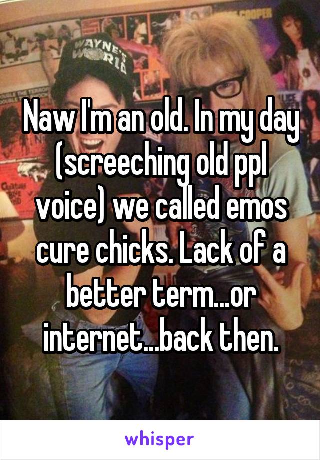 Naw I'm an old. In my day (screeching old ppl voice) we called emos cure chicks. Lack of a better term...or internet...back then.