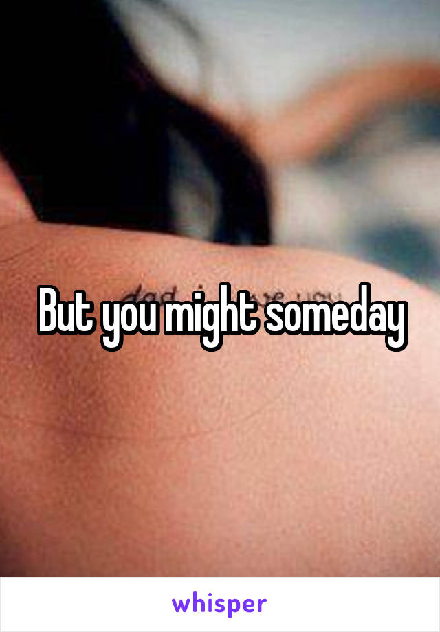 But you might someday
