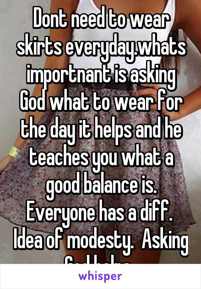 Dont need to wear skirts everyday.whats importnant is asking God what to wear for the day it helps and he teaches you what a good balance is. Everyone has a diff.  Idea of modesty.  Asking God helps. 