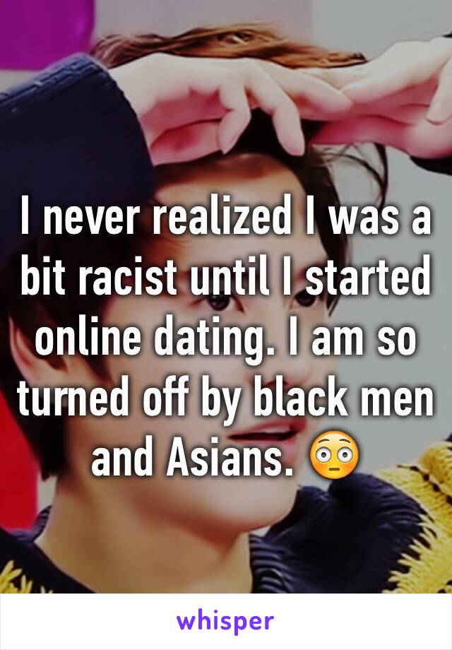 I never realized I was a bit racist until I started online dating. I am so turned off by black men and Asians. 😳