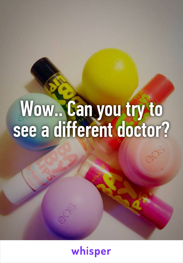 Wow.. Can you try to see a different doctor? 