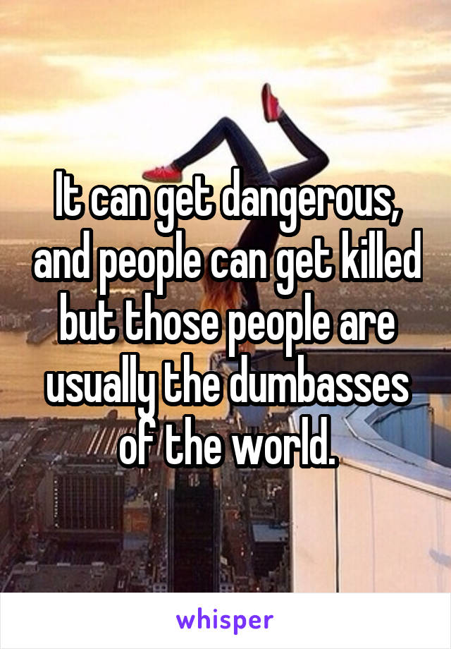 It can get dangerous, and people can get killed but those people are usually the dumbasses of the world.